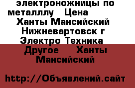 электроножницы по металллу › Цена ­ 2 500 - Ханты-Мансийский, Нижневартовск г. Электро-Техника » Другое   . Ханты-Мансийский